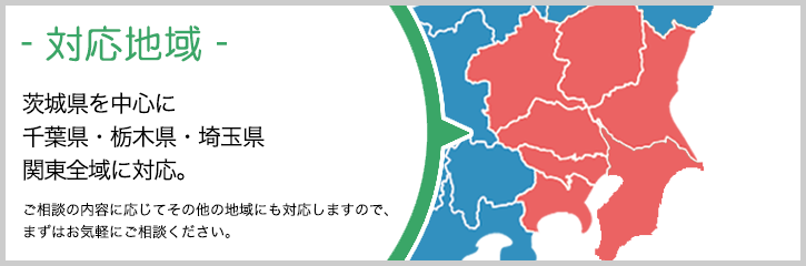 茨城県を中心に　千葉県・栃木県・埼玉県　関東全域に対応。ご相談の内容に応じてその他の地域にも対応しますので、まずはお気軽にご相談ください。